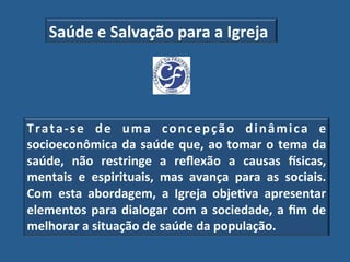 Saúde"e"Salvação"para"a"Igreja"




T r a t a _ s e" d e" u m a" c o n c e p ç ã o" d i n â m i c a" e"
socioeconômica" da" saúde" que," ao" tomar" o" tema" da"
saúde," não" restringe" a" reﬂexão" a" causas" lsicas,"
mentais" e" espirituais," mas" avança" para" as" sociais."
Com" esta" abordagem," a" Igreja" obje?va" apresentar"
elementos" para" dialogar" com" a" sociedade," a" ﬁm" de"
melhorar"a"situação"de"saúde"da"população.!
 