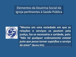 Elementos!da!Doutrina!Social!da!
Igreja!perGnentes!à!Saúde!Pública!



  “Mesmo" em" uma" sociedade" em" que" as"
  relações" e" serviços" se" pautem" pela"
  jus?ça,"faz_se"necessária"a"caridade,"pois:"
  “Não' há' qualquer' ordenamento' estatal'
  justo'que'possa'tornar'supérﬂuo'o'serviço'
  do'amor”"(Bento"XVI).!
 