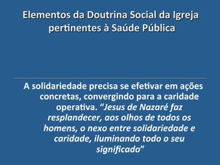 Elementos"da"Doutrina"Social"da"Igreja"
     per?nentes"à"Saúde"Pública "
                 $



A"solidariedade"precisa"se"efe?var"em"ações"
    concretas,"convergindo"para"a"caridade"
         opera?va."“Jesus'de'Nazaré'faz'
      resplandecer,'aos'olhos'de'todos'os'
     homens,'o'nexo'entre'solidariedade'e'
        caridade,'iluminando'todo'o'seu'
                   signiﬁcado”"
 