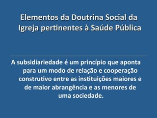 Elementos"da"Doutrina"Social"da"
  Igreja"per?nentes"à"Saúde"Pública'


A"subsidiariedade"é"um"princípio"que"aponta"
    para"um"modo"de"relação"e"cooperação"
   constru?vo"entre"as"ins?tuições"maiores"e"
     de"maior"abrangência"e"as"menores"de"
                uma"sociedade. "
 