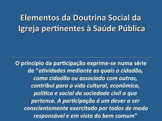 Elementos"da"Doutrina"Social"da"
 Igreja"per?nentes"à"Saúde"Pública'


O"princípio"da"par?cipação"exprime_se"numa"série"
     de"“a>vidades'mediante'as'quais'o'cidadão,'
       como'cidadão'ou'associado'com'outros,'
      contribui'para'a'vida'cultural,'econômica,'
       polí>ca'e'social'da'sociedade'civil'a'que'
      pertence.'A'par>cipação'é'um'dever'a'ser'
   conscientemente'exercitado'por'todos'de'modo'
       responsável'e'em'vista'do'bem'comum”"    "
 
