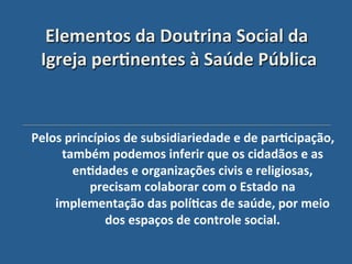 Elementos"da"Doutrina"Social"da"
 Igreja"per?nentes"à"Saúde"Pública'


Pelos"princípios"de"subsidiariedade"e"de"par?cipação,"
     também"podemos"inferir"que"os"cidadãos"e"as"
       en?dades"e"organizações"civis"e"religiosas,"
          precisam"colaborar"com"o"Estado"na"
    implementação"das"polí?cas"de"saúde,"por"meio"
             dos"espaços"de"controle"social."
                                            "
 