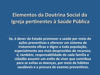 Elementos"da"Doutrina"Social"da"
 Igreja"per?nentes"à"Saúde"Pública'

Se,"é"dever"do"Estado"promover"a"saúde"por"meio"de"
       ações"preven?vas"e"oferecer"um"sistema"de"
       tratamento"eﬁcaz"e"digno"a"toda"população,"
    especialmente"aos"mais"desprovidos"de"recursos;"
     é,"também,"responsabilidade"de"cada"família"e"
    cidadão"assumir"um"es?lo"de"viver"que"contribua"
      para"se"evitas"as"doenças,"por"meio"de"hábitos"
      saudáveis"e"a"procura"de"exames"preven?vos.  "
                          '
 