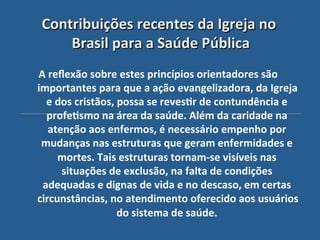 Contribuições"recentes"da"Igreja"no"
    Brasil"para"a"Saúde"Pública!
                  '
A"reﬂexão"sobre"estes"princípios"orientadores"são"
importantes"para"que"a"ação"evangelizadora,"da"Igreja"
  e"dos"cristãos,"possa"se"reves?r"de"contundência"e"
  profe?smo"na"área"da"saúde."Além"da"caridade"na"
   atenção"aos"enfermos,"é"necessário"empenho"por"
 mudanças"nas"estruturas"que"geram"enfermidades"e"
     mortes."Tais"estruturas"tornam_se"visíveis"nas"
      situações"de"exclusão,"na"falta"de"condições"
 adequadas"e"dignas"de"vida"e"no"descaso,"em"certas"
circunstâncias,"no"atendimento"oferecido"aos"usuários"
                  do"sistema"de"saúde.""
 