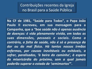 Contribuições!recentes!da!Igreja!
           no!Brasil!para!a!Saúde!Pública!

Na" CF" de" 1981," “Saúde" para" Todos”," o" Papa" João"
Paulo" II" escreveu," em" sua" mensagem" para" a"
Campanha,"que"a"“boa'saúde'não'é'apenas'ausência'
de' doenças:' é' vida' plenamente' vivida,' em' todas' as'
suas' dimensões,' pessoais' e' sociais.' Como' o'
contrário,' a' falta' de' saúde,' não' é' só' a' presença' da'
dor' ou' do' mal' 5sico.' Há' tantos' nossos' irmãos'
enfermos,' por' causas' inevitáveis' ou' evitáveis,' a'
sofrer,' paralisados,' ‘à' beira' do' caminho’,' à' espera'
da' misericórdia' do' próximo,' sem' a' qual' jamais'
poderão'superar'o'estado'de'‘semimortos’”.!
 