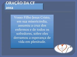 ORAÇÃO$DA$CF$
2012$

   Vosso'Filho'Jesus'Cristo,'
     em'sua'misericórdia,'
      assumiu'a'cruz'dos'
    enfermos'e'de'todos'os'
     sofredores,'sobre'eles'
   derramou'a'esperança'de'
      vida'em'plenitude.'
               '
 