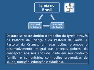 Igreja"no"
                          Brasil"


                 Pastoral"       Pastoral"
                da"Criança"      da"Saúde"


DestacaUse! neste! âmbito! o! trabalho! da! Igreja! através!
da! Pastoral! da! Criança! e! da! Pastoral! da! Saúde.! A!
Pastoral! da! Criança,! em! suas! ações,! promove! o!
desenvolvimento! integral! das! crianças! pobres,! da!
concepção! aos! seis! anos! de! idade! em! seu! contexto!
familiar! e! comunitário,! com! ações! prevenGvas! de!
saúde,!nutrição,!educação!e!cidadania.!
 