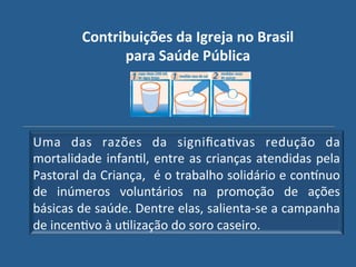 Contribuições"da"Igreja"no"Brasil"
               para"Saúde"Pública"




Uma! das! razões! da! signiﬁcaGvas! redução! da!
mortalidade! infanGl,! entre! as! crianças! atendidas! pela!
Pastoral!da!Criança,! !é!o!trabalho!solidário!e!con_nuo!
de! inúmeros! voluntários! na! promoção! de! ações!
básicas!de!saúde.!Dentre!elas,!salientaUse!a!campanha!
de!incenGvo!à!uGlização!do!soro!caseiro.!
 