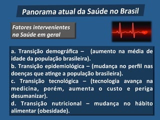 Fatores'intervenientes'
na'Saúde'em'geral'

a." Transição" demográﬁca" –" " (aumento" na" média" de"
idade"da"população"brasileira)."
b." Transição" epidemiológica" –" (mudança" no" perﬁl" nas"
doenças"que"a?nge"a"população"brasileira)."
c." Transição" tecnológica" –" (tecnologia" avança" na"
medicina," porém," aumenta" o" custo" e" periga"
desumanizar)."
d." Transição" nutricional" –" mudança" no" hábito"
alimentar"(obesidade).!
 