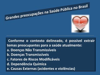 Conforme" o" contexto" delineado," é" possível" extrair""
temas"preocupantes"para"a"saúde"atualmente:"
a."Doenças"Não"Transmissíveis""
b."Doenças"Transmissíveis"
c."Fatores"de"Riscos"Modiﬁcáveis"
d."Dependência"Química"
e."Causas"Externas"(acidentes"e"violências)!
 