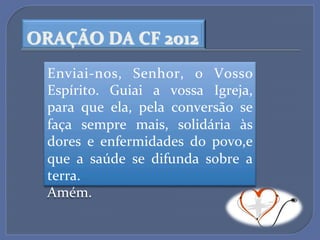 ORAÇÃO$DA$CF$2012$
  EnviaiLnos,' Senhor,' o' Vosso'
  Espírito.' Guiai' a' vossa' Igreja,'
  para' que' ela,' pela' conversão' se'
  faça' sempre' mais,' solidária' às'
  dores' e' enfermidades' do' povo,e'
  que' a' saúde' se' difunda' sobre' a'
  terra.''
  Amém.''
 
