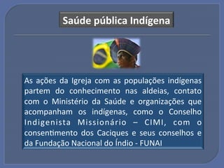 Saúde"pública"Indígena"




As! ações! da! Igreja! com! as! populações! indígenas!
partem! do! conhecimento! nas! aldeias,! contato!
com! o! Ministério! da! Saúde! e! organizações! que!
acompanham! os! indígenas,! como! o! Conselho!
Indigenista! Missionário! –! CIMI,! com! o!
consenGmento! dos! Caciques! e! seus! conselhos! e!
da!Fundação!Nacional!do!Índio!U!FUNAI!
 