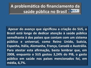 A"problemá?ca"do"ﬁnanciamento"da"
        saúde"pública"no"Brasil!


"Apesar"do"avanço"que"signiﬁcou"a"criação"do"SUS,"o"
Brasil" está" longe" de" dedicar" atenção" à" saúde" pública"
semelhante"à"dos"países"que"contam"com"um"sistema"
público" e" universal," como" Reino" Unido," Suécia,"
Espanha,"Itália,"Alemanha,"França,"Canadá"e"Austrália."
Para" atestar" esta" aﬁrmação," basta" lembrar" que," em"
2008," enquanto" o" SUS" gastou" 3,24%" do" PIB," o" gasto"
público" em" saúde" nos" países" mencionados" foi," em"
média,"6,7%.!
 