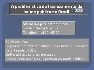 A"problemá?ca"do"ﬁnanciamento"da"
         saúde"pública"no"Brasil!

          AlternaGva!para!enfrentar!esta!
          problemáGca!é!Emenda!
          ConsGtucional!29!!(EC!29!)!

EC!29!objeGva:!!
Regulamentar!repasse!mínimo!das!Esferas!do!Governo!
para!a!saúde!pública.!
Deﬁne!ações!e!serviços!em!saúde.!
Propõe!punição!aos!maus!gestores!da!saúde!pública.!
 