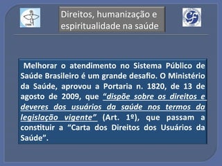 Direitos,!humanização!e!
            espiritualidade!na!saúde!



 Melhorar" o" atendimento" no" Sistema" Público" de"
Saúde"Brasileiro"é"um"grande"desaﬁo."O"Ministério"
da" Saúde," aprovou" a" Portaria" n." 1820," de" 13" de"
agosto" de" 2009," que" “dispõe' sobre' os' direitos' e'
deveres' dos' usuários' da' saúde' nos' termos' da'
legislação' vigente”' (Art." 1º)," que" passam" a"
cons?tuir" a" “Carta" dos" Direitos" dos" Usuários" da"
Saúde”.!
 