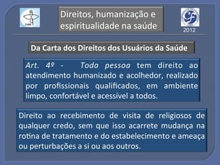 Direitos,!humanização!e!
            espiritualidade!na!saúde!            2012


   Da"Carta"dos"Direitos"dos"Usuários"da"Saúde""

  Art.% 4º% (% % Toda% pessoa% tem! direito! ao!
  atendimento! humanizado! e! acolhedor,! realizado!
  por! proﬁssionais! qualiﬁcados,! em! ambiente!
  limpo,!confortável!e!acessível!a!todos.!

Direito! ao! recebimento! de! visita! de! religiosos! de!
qualquer! credo,! sem! que! isso! acarrete! mudança! na!
roGna!de!tratamento!e!do!estabelecimento!e!ameaça!
ou!perturbações!a!si!ou!aos!outros.!
 