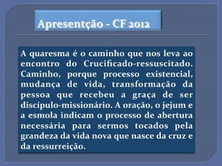 Apresentção$A$CF$2012$

A$ quaresma$ é$ o$ caminho$ que$ nos$ leva$ ao$
encontro$ do$ CruciﬁcadoAressuscitado.$
Caminho,$ porque$ processo$ existencial,$
mudança$ de$ vida,$ transformação$ da$
pessoa$ que$ recebeu$ a$ graça$ de$ ser$
discípuloAmissionário.$A$oração,$o$jejum$e$
a$ esmola$ indicam$ o$ processo$ de$ abertura$
necessária$ para$ sermos$ tocados$ pela$
grandeza$da$vida$nova$que$nasce$da$cruz$e$
da$ressurreição.$
 