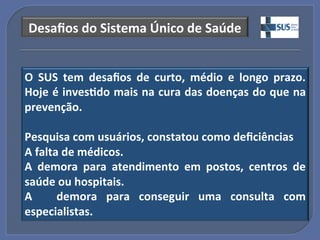 Desaﬁos"do"Sistema"Único"de"Saúde!


O" SUS" tem" desaﬁos" de" curto," médio" e" longo" prazo."
Hoje"é"inves?do"mais"na"cura"das"doenças"do"que"na"
prevenção.""
"
Pesquisa"com"usuários,"constatou"como"deﬁciências"
A"falta"de"médicos."
A" demora" para" atendimento" em" postos," centros" de"
saúde"ou"hospitais."
A" " demora" para" conseguir" uma" consulta" com"
especialistas.!
 