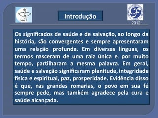 Introdução"
                                               2012


Os"signiﬁcados"de"saúde"e"de"salvação,"ao"longo"da"
história," são" convergentes" e" sempre" apresentaram"
uma" relação" profunda." Em" diversas" línguas," os"
termos" nasceram" de" uma" raiz" única" e," por" muito"
tempo," par?lharam" a" mesma" palavra." Em" geral,"
saúde"e"salvação"signiﬁcaram"plenitude,"integridade"
lsica"e"espiritual,"paz,"prosperidade."Evidência"disso"
é" que," nas" grandes" romarias," o" povo" em" sua" fé"
sempre" pede," mas" também" agradece" pela" cura" e"
saúde"alcançada."
 