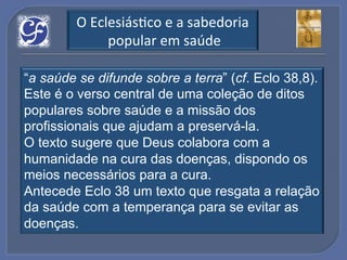 O!EclesiásGco!e!a!sabedoria!
             !popular!em!saúde!

“a saúde se difunde sobre a terra” (cf. Eclo 38,8).
Este é o verso central de uma coleção de ditos
populares sobre saúde e a missão dos
profissionais que ajudam a preservá-la.
O texto sugere que Deus colabora com a
humanidade na cura das doenças, dispondo os
meios necessários para a cura.
Antecede Eclo 38 um texto que resgata a relação
da saúde com a temperança para se evitar as
doenças.
 