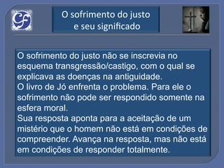 O!sofrimento!do!justo!
            !e!seu!signiﬁcado!

O sofrimento do justo não se inscrevia no
esquema transgressão/castigo, com o qual se
explicava as doenças na antiguidade.
O livro de Jó enfrenta o problema. Para ele o
sofrimento não pode ser respondido somente na
esfera moral.
Sua resposta aponta para a aceitação de um
mistério que o homem não está em condições de
compreender. Avança na resposta, mas não está
em condições de responder totalmente.
 