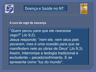 Doença!e!Saúde!no!NT!


A"cura"do"cego"de"nascença"

“Quem pecou para que ele nascesse
cego?” (Jo 9,2).
Jesus responde: “nem ele, nem seus pais
pecaram, mas é uma ocasião para que se
manifestem nele as obras de Deus” (Jo 9,3).
Assim, interrompe a teologia tradicional e
excludente – pecado/sofrimento. E se
apresenta como “luz do mundo”.
 