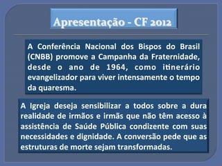 Apresentação$A$CF$2012$

  A" Conferência" Nacional" dos" Bispos" do" Brasil"
  (CNBB)" promove" a" Campanha" da" Fraternidade,"
  desde" o" ano" de" 1964," como" i?nerário"
  evangelizador"para"viver"intensamente"o"tempo"
  da"quaresma."

A" Igreja" deseja" sensibilizar" a" todos" sobre" a" dura"
realidade"de"irmãos"e"irmãs"que"não"têm"acesso"à"
assistência" de" Saúde" Pública" condizente" com" suas"
necessidades"e"dignidade."A"conversão"pede"que"as"
estruturas"de"morte"sejam"transformadas.!!
 