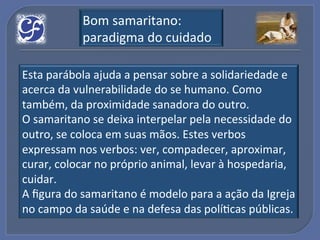 Bom!samaritano:!
           paradigma!do!cuidado!

Esta!parábola!ajuda!a!pensar!sobre!a!solidariedade!e!
acerca!da!vulnerabilidade!do!se!humano.!Como!
também,!da!proximidade!sanadora!do!outro.!
O!samaritano!se!deixa!interpelar!pela!necessidade!do!
outro,!se!coloca!em!suas!mãos.!Estes!verbos!
expressam!nos!verbos:!ver,!compadecer,!aproximar,!
curar,!colocar!no!próprio!animal,!levar!à!hospedaria,!
cuidar.!
A!ﬁgura!do!samaritano!é!modelo!para!a!ação!da!Igreja!
no!campo!da!saúde!e!na!defesa!das!políGcas!públicas.!
 