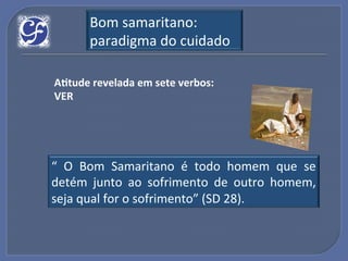 Bom!samaritano:!
       paradigma!do!cuidado!

A?tude"revelada"em"sete"verbos:"
VER"




“! O! Bom! Samaritano! é! todo! homem! que! se!
detém! junto! ao! sofrimento! de! outro! homem,!
seja!qual!for!o!sofrimento”!(SD!28).!
 