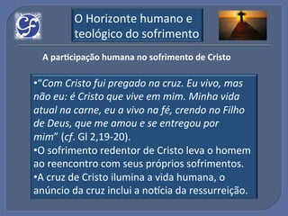 O!Horizonte!humano!e!
         teológico!do!sofrimento!
  A"par?cipação"humana"no"sofrimento"de"Cristo"

• “Com%Cristo%fui%pregado%na%cruz.%Eu%vivo,%mas%
não%eu:%é%Cristo%que%vive%em%mim.%Minha%vida%
atual%na%carne,%eu%a%vivo%na%fé,%crendo%no%Filho%
de%Deus,%que%me%amou%e%se%entregou%por%
mim”!(cf.!Gl!2,19U20).!
• O!sofrimento!redentor!de!Cristo!leva!o!homem!
ao!reencontro!com!seus!próprios!sofrimentos.!
• A!cruz!de!Cristo!ilumina!a!vida!humana,!o!
anúncio!da!cruz!inclui!a!no_cia!da!ressurreição.!
 