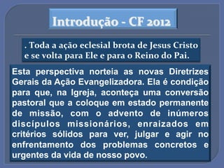 Introdução$A$CF$2012$
  .$Toda$a$ação$eclesial$brota$de$Jesus$Cristo$
  e$se$volta$para$Ele$e$para$o$Reino$do$Pai.$"
Esta perspectiva norteia as novas Diretrizes
Gerais da Ação Evangelizadora. Ela é condição
para que, na Igreja, aconteça uma conversão
pastoral que a coloque em estado permanente
de missão, com o advento de inúmeros
discípulos missionários, enraizados em
critérios sólidos para ver, julgar e agir no
enfrentamento dos problemas concretos e
urgentes da vida de nosso povo.!
 