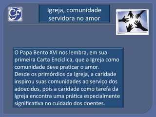 Igreja,!comunidade!
              servidora!no!amor!



O!Papa!Bento!XVI!nos!lembra,!em!sua!
primeira!Carta!Encíclica,!que!a!Igreja!como!
comunidade!deve!praGcar!o!amor.!
Desde!os!primórdios!da!Igreja,!a!caridade!
inspirou!suas!comunidades!ao!serviço!dos!
adoecidos,!pois!a!caridade!como!tarefa!da!
Igreja!encontra!uma!práGca!especialmente!
signiﬁcaGva!no!cuidado!dos!doentes.!
 