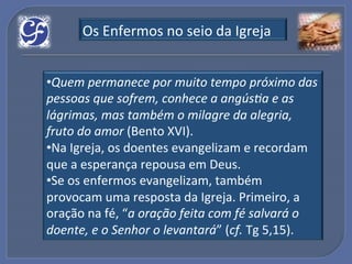 Os!Enfermos!no!seio!da!Igreja!


• Quem%permanece%por%muito%tempo%próximo%das%
pessoas%que%sofrem,%conhece%a%angúsIa%e%as%
lágrimas,%mas%também%o%milagre%da%alegria,%
fruto%do%amor%(Bento!XVI).!
• Na!Igreja,!os!doentes!evangelizam!e!recordam!
que!a!esperança!repousa!em!Deus.!
• Se!os!enfermos!evangelizam,!também!
provocam!uma!resposta!da!Igreja.!Primeiro,!a!
oração!na!fé,!“a%oração%feita%com%fé%salvará%o%
doente,%e%o%Senhor%o%levantará”!(cf.!Tg!5,15).!!
 