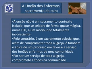 A!Unção!dos!Enfermos,!
        sacramento!da!cura!

• A!unção!não!é!um!sacramento!pontual!e!
isolado,!que!se!celebra!de!forma!quase!mágica,!
numa!UTI,!a!um!moribundo!totalmente!
inconsciente.!!
• Pelo!contrário,!é!um!sacramento!eclesial!que,!
além!de!comprometer!toda!a!Igreja,!é!também!
o!ápice!de!um!processo!em!favor!e!a!serviço!
dos!irmãos!enfermos!de!uma!comunidade.!
• Por!ser!um!serviço!de!toda!a!Igreja,!
compromete!a!todos!na!comunidade.!
 