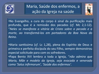 Maria,!Saúde!dos!enfermos,!a!
                 ação!da!Igreja!na!saúde!

• No! Evangelho,! a! cura! do! corpo! é! sinal! da! puriﬁcação! mais!
profunda,! que! é! a! remissão! dos! pecados! (cf.! Mc! 2,1U12).!
“Neles% se% manifesta% a% vitória% de% Cristo% sobre% o% pecado% e% a%
morte,% ao% transformá(los% em% portadores% da% Boa% Nova% do%
Reino.%

• Maria! san_ssima! (cf.! Lc! 1,28),! plena! do! Espírito! de! Deus! e!
primeira!e!perfeita!discípula!do!seu!Filho,!sempre!demonstrou!
especial!solicitude%para!com!os!sofredores.!!
• Papa! Bento! XVI! lembra! a! toda! a! Igreja,! “não% admira% que%
Maria,% Mãe% e% modelo% da% Igreja,% seja% evocada% e% venerada%
como%‘Salus%inﬁrmorum’,%‘Saúde%dos%enfermos’.%
 