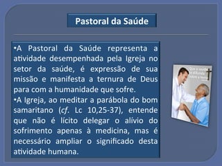 Pastoral"da"Saúde"

• A! Pastoral! da! Saúde! representa! a!
aGvidade! desempenhada! pela! Igreja! no!
setor! da! saúde,! é! expressão! de! sua!
missão! e! manifesta! a! ternura! de! Deus!
para!com!a!humanidade!que!sofre.!!
• A!Igreja,!ao!meditar!a!parábola!do!bom!
samaritano! (cf.! Lc! 10,25U37),! entende!
que! não! é! lícito! delegar! o! alívio! do!
sofrimento! apenas! à! medicina,! mas! é!
necessário! ampliar! o! signiﬁcado! desta!
aGvidade!humana.!
 