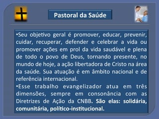 Pastoral"da"Saúde"

• Seu! objeGvo! geral! é! promover,! educar,! prevenir,!
cuidar,! recuperar,! defender! e! celebrar! a! vida! ou!
promover! ações! em! prol! da! vida! saudável! e! plena!
de! todo! o! povo! de! Deus,! tornando! presente,! no!
mundo!de!hoje,!a!ação!libertadora!de!Cristo!na!área!
da! saúde.% Sua! atuação! é! em! âmbito! nacional! e! de!
referência!internacional.!
• E sse! trabalho! evangelizador! atua! em! três!
dimensões,! sempre! em! consonância! com! as!
Diretrizes! de! Ação! da! CNBB." São" elas:" solidária,"
comunitária,"polí?co_ins?tucional."!
 
