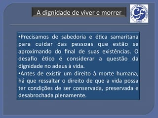 A!dignidade!de!viver!e!morrer!


• Precisamos! de! sabedoria! e! éGca! samaritana!
para! cuidar! das! pessoas! que! estão! se!
aproximando! do! ﬁnal! de! suas! existências.! O!
desaﬁo! éGco! é! considerar! a! questão! da!
dignidade!no!adeus!à!vida.!
• Antes! de! exisGr! um! direito! à! morte! humana,!
há! que! ressaltar! o! direito! de! que! a! vida! possa!
ter! condições! de! ser! conservada,! preservada! e!
desabrochada!plenamente.!
 