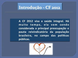 Introdução$A$CF$2012$


A" CF" 2012" visa" a" saúde" integral." Há"
m u i t o" t e m p o ," e l a" v e m" s e n d o"
considerada" a" principal" preocupação" e"
pauta" reivindicatória" da" população"
brasileira," no" campo" das" polí?cas"
públicas.""
 