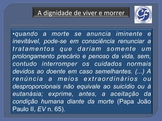 A!dignidade!de!viver!e!morrer!

• q uando a morte se anuncia iminente e
inevitável, pode-se em consciência renunciar a
tratamentos que dariam somente um
prolongamento precário e penoso da vida, sem,
contudo interromper os cuidados normais
devidos ao doente em caso semelhantes. (...) A
renúncia a meios extraordinários ou
desproporcionais não equivale ao suicídio ou à
eutanásia; exprime, antes, a aceitação da
condição humana diante da morte (Papa João
Paulo II, EV n. 65).
 