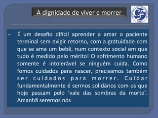 A!dignidade!de!viver!e!morrer!


•    É! um! desaﬁo! dincil! aprender! a! amar! o! paciente     !
     terminal!sem!exigir!retorno,!com!a!gratuidade!com         !
     que!se!ama!um!bebê,!num!contexto!social!em!que            !
     tudo! é! medido! pelo! mérito!! O! sofrimento! humano     !
     somente! é! intolerável! se! ninguém! cuida.! Como        !
     fomos! cuidados! para! nascer,! precisamos! também        !
     s e r! c u i d a d o s! p a r a! m o r r e r .! C u i d a r
                                                               !
     fundamentalmente!é!sermos!solidários!com!os!que           !
     hoje! passam! pelo! ‘vale! das! sombras! da! morte’.      !
     Amanhã!seremos!nós!
 