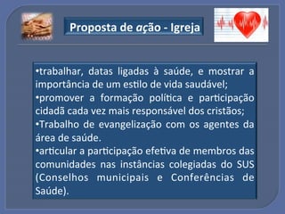 "Proposta"de"ação"_"Igreja"


• trabalhar,! datas! ligadas! à! saúde,! e! mostrar! a!
importância!de!um!esGlo!de!vida!saudável;!
• promover! a! formação! políGca! e! parGcipação!
cidadã!cada!vez!mais!responsável!dos!cristãos;!
• Trabalho! de! evangelização! com! os! agentes! da!
área!de!saúde.!
• arGcular!a!parGcipação!efeGva!de!membros!das!
comunidades! nas! instâncias! colegiadas! do! SUS!
(Conselhos! municipais! e! Conferências! de!
Saúde).!
 