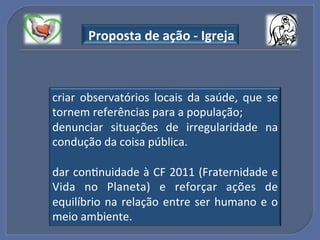 "Proposta"de"ação"_"Igreja"



criar! observatórios! locais! da! saúde,! que! se!
tornem!referências!para!a!população;!
denunciar! situações! de! irregularidade! na!
condução!da!coisa!pública.!
!
dar!conGnuidade!à!CF!2011!(Fraternidade!e!
Vida! no! Planeta)! e! reforçar! ações! de!
equilíbrio! na! relação! entre! ser! humano! e! o!
meio!ambiente.!
 