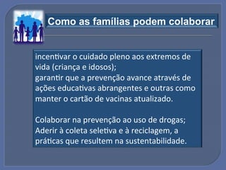 Como as famílias podem colaborar"


incenGvar!o!cuidado!pleno!aos!extremos!de!
vida!(criança!e!idosos);!
garanGr!que!a!prevenção!avance!através!de!
ações!educaGvas!abrangentes!e!outras!como!
manter!o!cartão!de!vacinas!atualizado.!
!
Colaborar!na!prevenção!ao!uso!de!drogas;!
Aderir!à!coleta!seleGva!e!à!reciclagem,!a!
práGcas!que!resultem!na!sustentabilidade.!
 