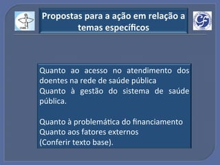 Propostas"para"a"ação"em"relação"a"
        temas"especíﬁcos"



Quanto! ao! acesso! no! atendimento! dos!
doentes!na!rede!de!saúde!pública!
Quanto! à! gestão! do! sistema! de! saúde!
pública.!
!
Quanto!à!problemáGca!do!ﬁnanciamento!
Quanto!aos!fatores!externos!!
(Conferir!texto!base).!
 