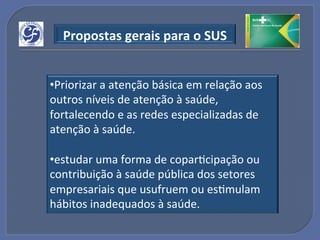 Propostas"gerais"para"o"SUS"


• Priorizar!a!atenção!básica!em!relação!aos!
outros!níveis!de!atenção!à!saúde,!
fortalecendo!e!as!redes!especializadas!de!
atenção!à!saúde.!

• estudar!uma!forma!de!coparGcipação!ou!
contribuição!à!saúde!pública!dos!setores!
empresariais!que!usufruem!ou!esGmulam!
hábitos!inadequados!à!saúde.!
 