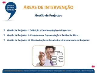 Gestão de Projectos I: Definição e Fundamentação de Projectos
Gestão de Projectos II: Planeamento, Orçamentação e Análise de Risco
Gestão de Projectos III: Monitorização de Resultados e Encerramento de Projectos
CAPACITAÇÃO DE EMPRESAS
ÁREAS DE INTERVENÇÃO
Gestão de Projectos
 