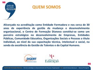 QUEM SOMOS?
QUEM SOMOS
Alicerçado na acreditação como Entidade Formadora e nos cerca de 30
anos de experiência de gestão da mudança e desenvolvimento
organizacional, o Centro de Formação Dianova constitui-se como um
parceiro estratégico no desenvolvimento de Empresas, Entidades
Públicas, Comunidade Educativa, Organizações Sociais e Pessoas a título
individual, ao nível da sua capacitação técnica, intelectual e social, na
senda da excelência da Gestão de Talentos e do Capital Humano.
 