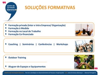 Formação privada (Inter e Intra Empresa/ Organização)
Formação à Medida
Formação no Local de Trabalho
Formação Co-financiada
Coaching | Seminários | Conferências | Workshops
Outdoor Training
Aluguer de Espaços e Equipamentos
SOLUÇÕES FORMATIVAS
 