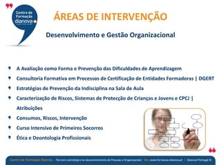 A Avaliação como Forma e Prevenção das Dificuldades de Aprendizagem
Consultoria Formativa em Processos de Certificação de Entidades Formadoras | DGERT
Estratégias de Prevenção da Indisciplina na Sala de Aula
Caracterização de Riscos, Sistemas de Protecção de Crianças e Jovens e CPCJ |
Atribuições
Consumos, Riscos, Intervenção
Curso Intensivo de Primeiros Socorros
Ética e Deontologia Profissionais
ÁREAS DE INTERVENÇÃO
Desenvolvimento e Gestão Organizacional
 